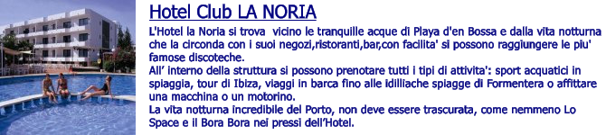 Hotel Club LA NORIA L'Hotel la Noria si trova  vicino le tranquille acque di Playa d'en Bossa e dalla vita notturna che la circonda con i suoi negozi,ristoranti,bar,con facilita' si possono raggiungere le piu' famose discoteche.   All interno della struttura si possono prenotare tutti i tipi di attivita': sport acquatici in spiaggia, tour di Ibiza, viaggi in barca fino alle idilliache spiagge di Formentera o affittare una macchina o un motorino. La vita notturna incredibile del Porto, non deve essere trascurata, come nemmeno Lo Space e il Bora Bora nei pressi dellHotel.